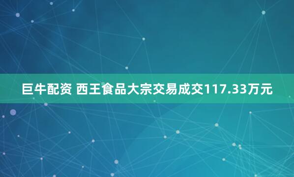 巨牛配资 西王食品大宗交易成交117.33万元