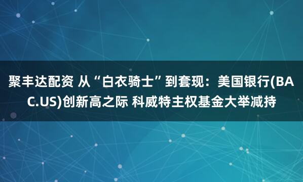 聚丰达配资 从“白衣骑士”到套现：美国银行(BAC.US)创新高之际 科威特主权基金大举减持