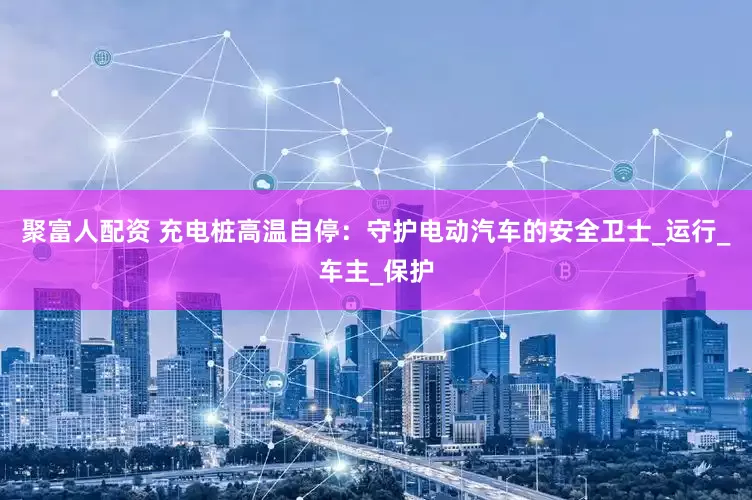 聚富人配资 充电桩高温自停：守护电动汽车的安全卫士_运行_车主_保护