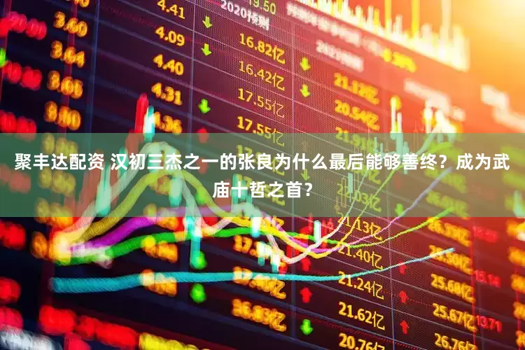 聚丰达配资 汉初三杰之一的张良为什么最后能够善终？成为武庙十哲之首？