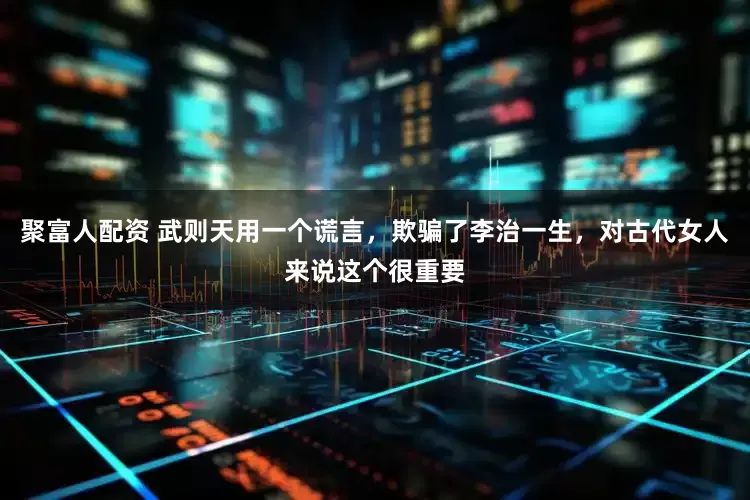 聚富人配资 武则天用一个谎言，欺骗了李治一生，对古代女人来说这个很重要