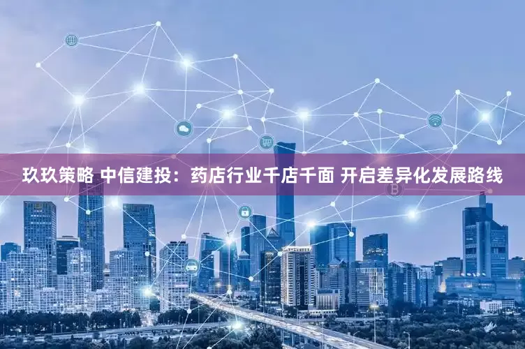 玖玖策略 中信建投：药店行业千店千面 开启差异化发展路线