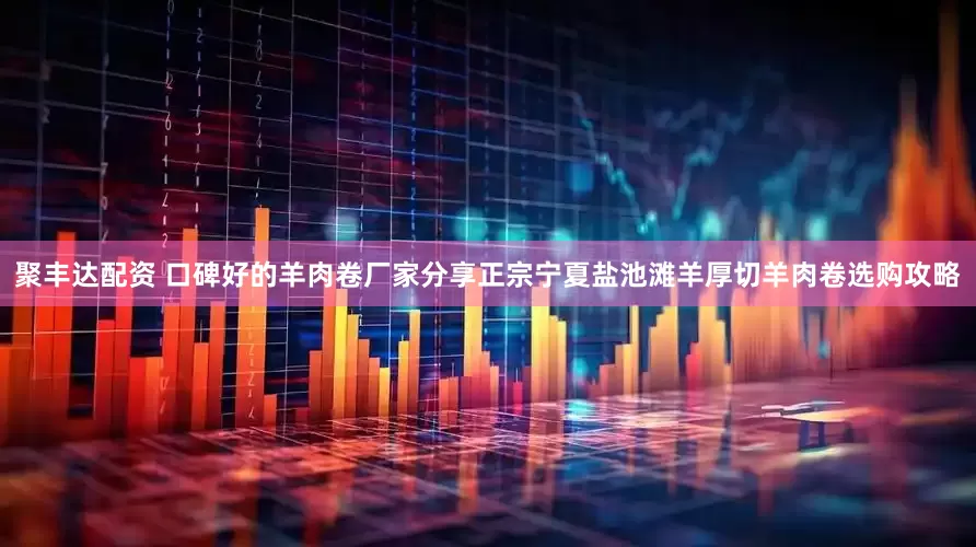 聚丰达配资 口碑好的羊肉卷厂家分享正宗宁夏盐池滩羊厚切羊肉卷选购攻略