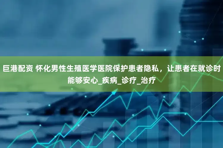 巨港配资 怀化男性生殖医学医院保护患者隐私，让患者在就诊时能够安心_疾病_诊疗_治疗