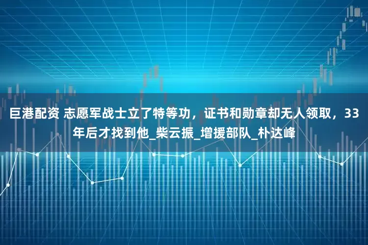 巨港配资 志愿军战士立了特等功，证书和勋章却无人领取，33年后才找到他_柴云振_增援部队_朴达峰