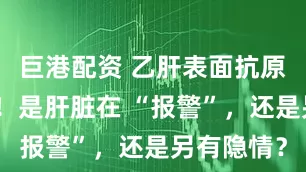 巨港配资 乙肝表面抗原定量飙高！是肝脏在 “报警”，还是另有隐情？