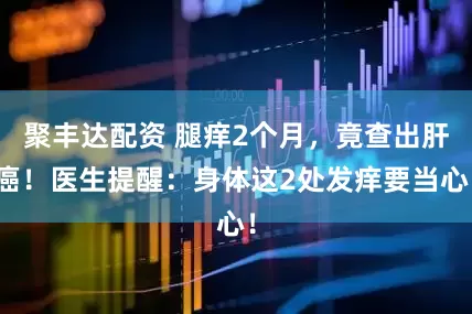 聚丰达配资 腿痒2个月，竟查出肝癌！医生提醒：身体这2处发痒要当心！
