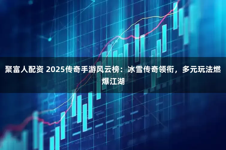 聚富人配资 2025传奇手游风云榜：冰雪传奇领衔，多元玩法燃爆江湖