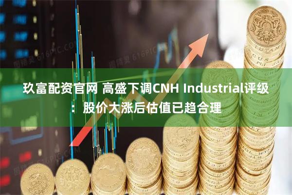 玖富配资官网 高盛下调CNH Industrial评级：股价大涨后估值已趋合理