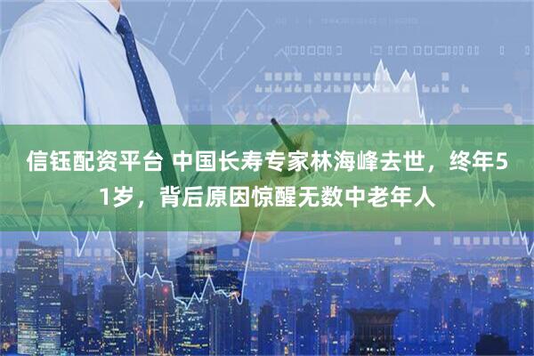 信钰配资平台 中国长寿专家林海峰去世，终年51岁，背后原因惊醒无数中老年人